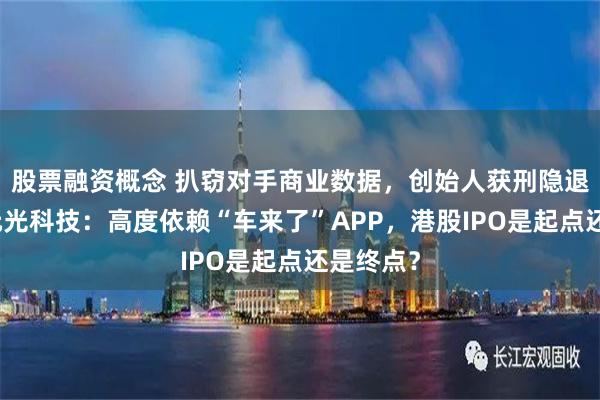 股票融资概念 扒窃对手商业数据，创始人获刑隐退幕后，元光科技：高度依赖“车来了”APP，港股IPO是起点还是终点？