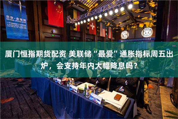 厦门恒指期货配资 美联储“最爱”通胀指标周五出炉，会支持年内大幅降息吗？
