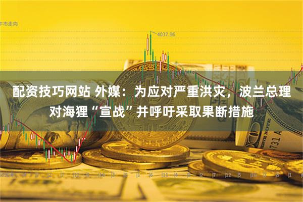 配资技巧网站 外媒：为应对严重洪灾，波兰总理对海狸“宣战”并呼吁采取果断措施