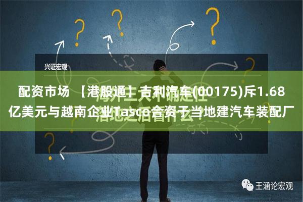 配资市场 【港股通】吉利汽车(00175)斥1.68亿美元与越南企业Tasco合资于当地建汽车装配厂
