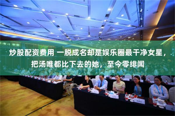 炒股配资费用 一脱成名却是娱乐圈最干净女星，把汤唯都比下去的她，至今零绯闻