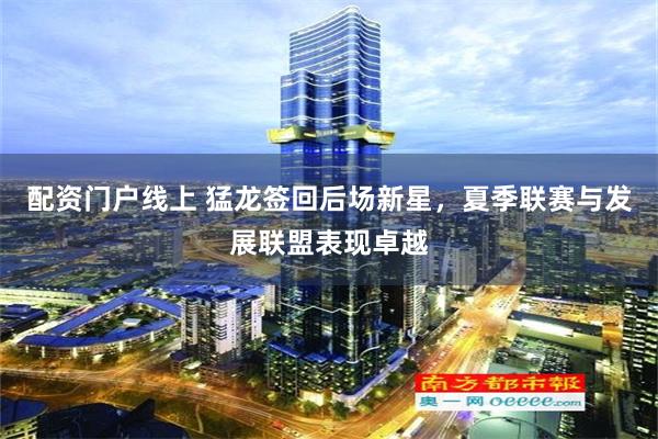 配资门户线上 猛龙签回后场新星，夏季联赛与发展联盟表现卓越