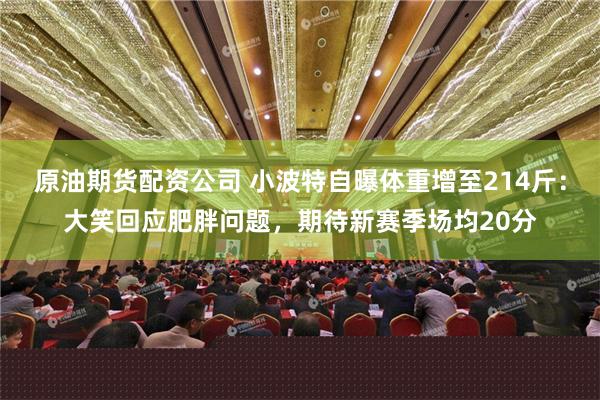 原油期货配资公司 小波特自曝体重增至214斤：大笑回应肥胖问题，期待新赛季场均20分