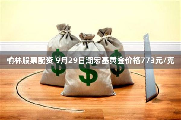 榆林股票配资 9月29日潮宏基黄金价格773元/克