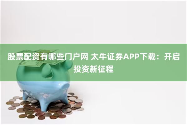 股票配资有哪些门户网 太牛证券APP下载：开启投资新征程