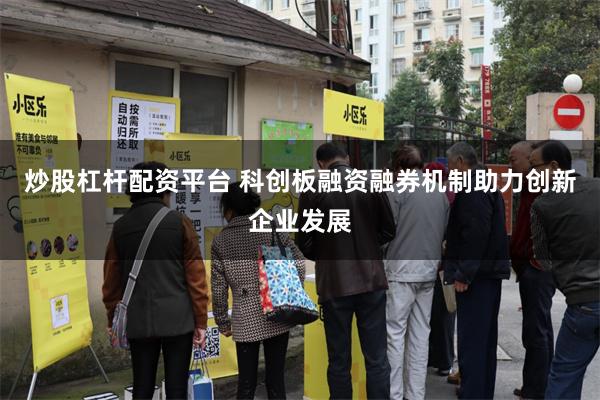 炒股杠杆配资平台 科创板融资融券机制助力创新企业发展
