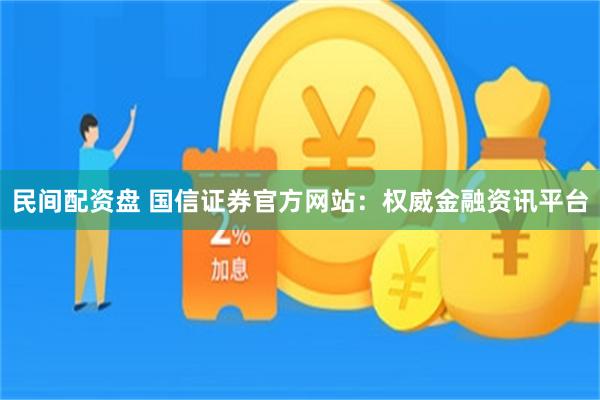 民间配资盘 国信证券官方网站：权威金融资讯平台
