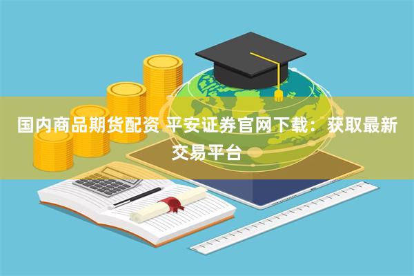 国内商品期货配资 平安证券官网下载：获取最新交易平台