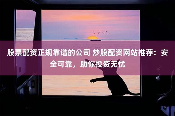 股票配资正规靠谱的公司 炒股配资网站推荐：安全可靠，助你投资无忧