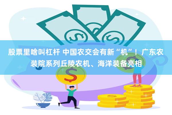 股票里啥叫杠杆 中国农交会有新“机”！广东农装院系列丘陵农机、海洋装备亮相