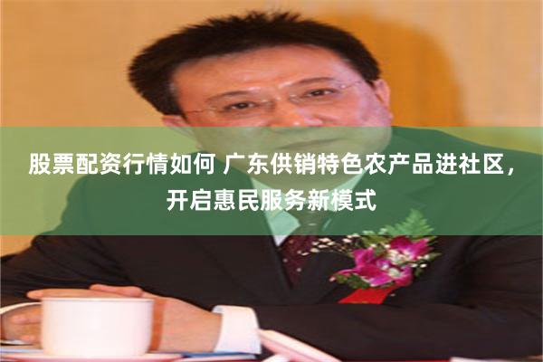 股票配资行情如何 广东供销特色农产品进社区，开启惠民服务新模式