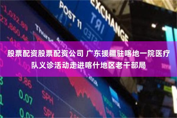 股票配资股票配资公司 广东援疆驻喀地一院医疗队义诊活动走进喀什地区老干部局