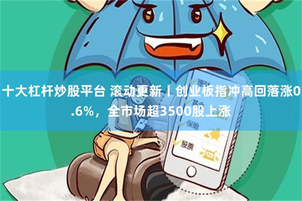 十大杠杆炒股平台 滚动更新丨创业板指冲高回落涨0.6%，全市场超3500股上涨