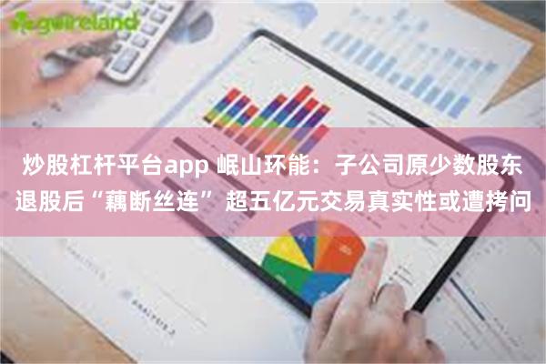 炒股杠杆平台app 岷山环能：子公司原少数股东退股后“藕断丝连” 超五亿元交易真实性或遭拷问