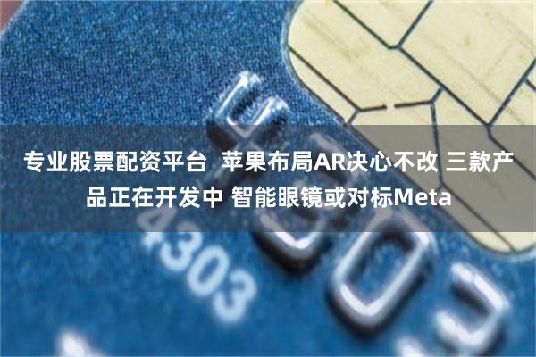 专业股票配资平台  苹果布局AR决心不改 三款产品正在开发中 智能眼镜或对标Meta