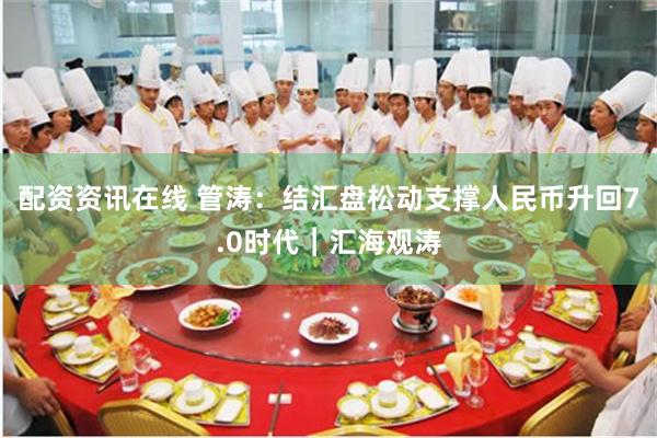 配资资讯在线 管涛：结汇盘松动支撑人民币升回7.0时代︱汇海观涛