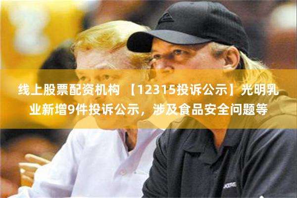 线上股票配资机构 【12315投诉公示】光明乳业新增9件投诉公示，涉及食品安全问题等