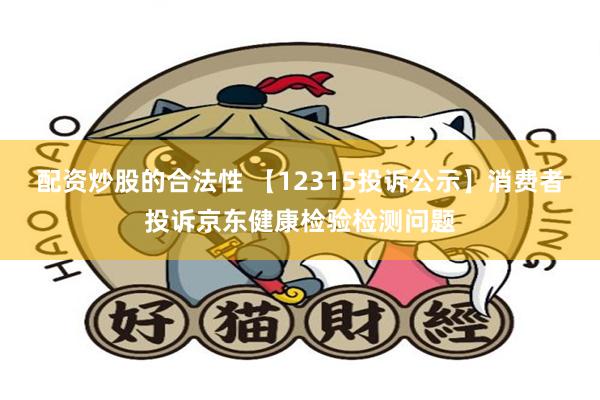 配资炒股的合法性 【12315投诉公示】消费者投诉京东健康检验检测问题