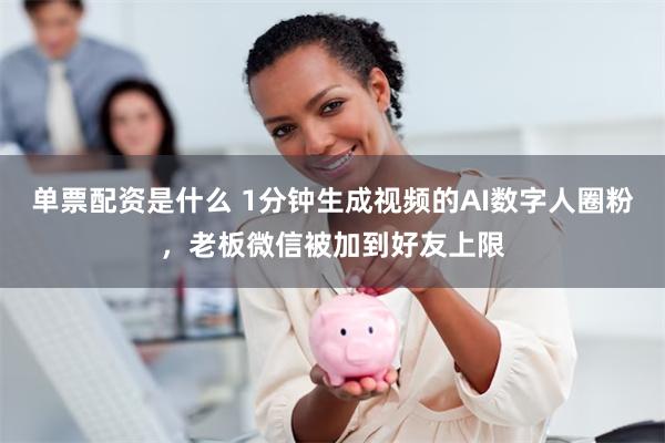 单票配资是什么 1分钟生成视频的AI数字人圈粉，老板微信被加到好友上限