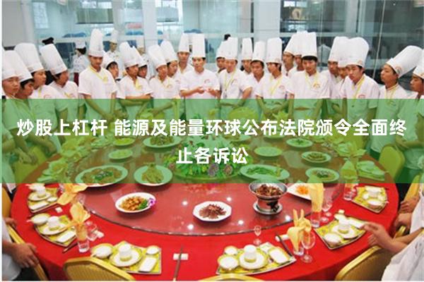 炒股上杠杆 能源及能量环球公布法院颁令全面终止各诉讼