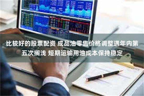 比较好的股票配资 成品油零售价格调整遇年内第五次搁浅 短期运输用油成本保持稳定