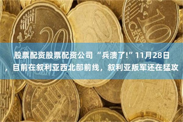 股票配资股票配资公司 “兵溃了!”11月28日，目前在叙利亚西北部前线，叙利亚叛军还在猛攻
