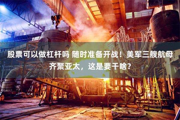 股票可以做杠杆吗 随时准备开战！美军三艘航母齐聚亚太，这是要干啥？