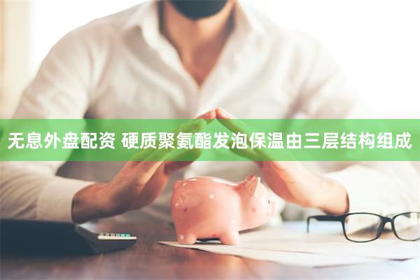 无息外盘配资 硬质聚氨酯发泡保温由三层结构组成