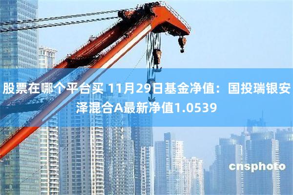 股票在哪个平台买 11月29日基金净值：国投瑞银安泽混合A最新净值1.0539