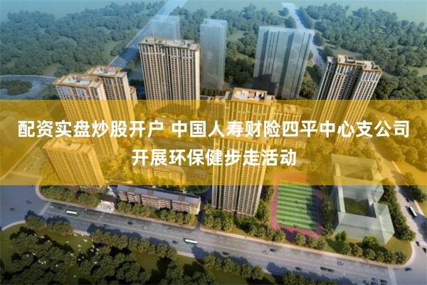 配资实盘炒股开户 中国人寿财险四平中心支公司开展环保健步走活动