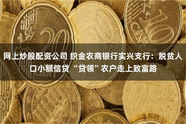网上炒股配资公司 织金农商银行实兴支行：脱贫人口小额信贷 “贷领”农户走上致富路