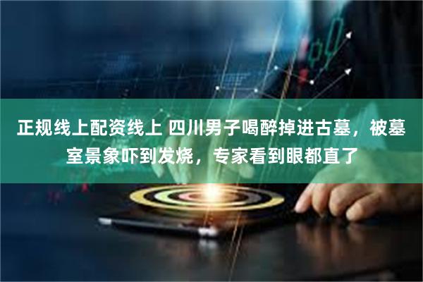 正规线上配资线上 四川男子喝醉掉进古墓，被墓室景象吓到发烧，专家看到眼都直了