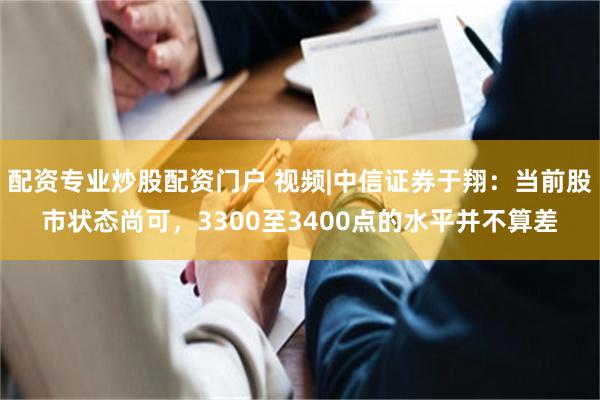 配资专业炒股配资门户 视频|中信证券于翔：当前股市状态尚可，3300至3400点的水平并不算差