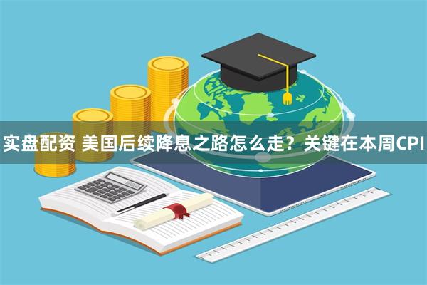 实盘配资 美国后续降息之路怎么走？关键在本周CPI
