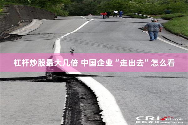 杠杆炒股最大几倍 中国企业“走出去”怎么看