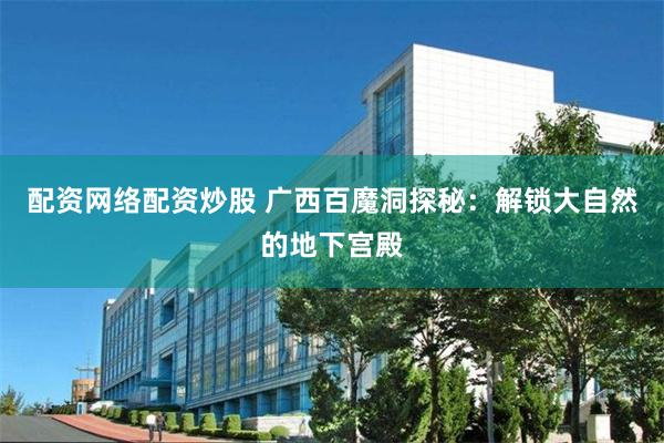 配资网络配资炒股 广西百魔洞探秘：解锁大自然的地下宫殿