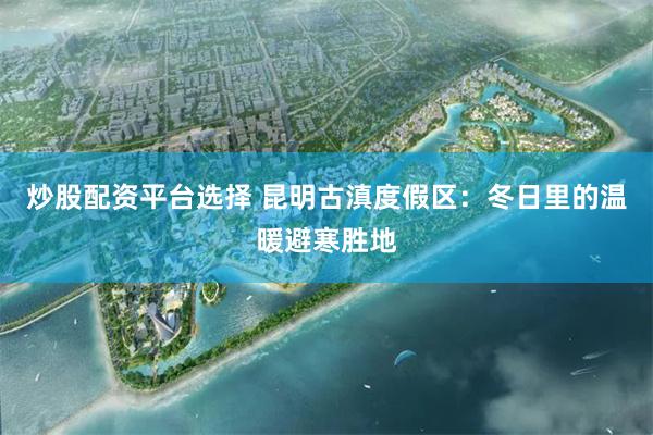 炒股配资平台选择 昆明古滇度假区：冬日里的温暖避寒胜地