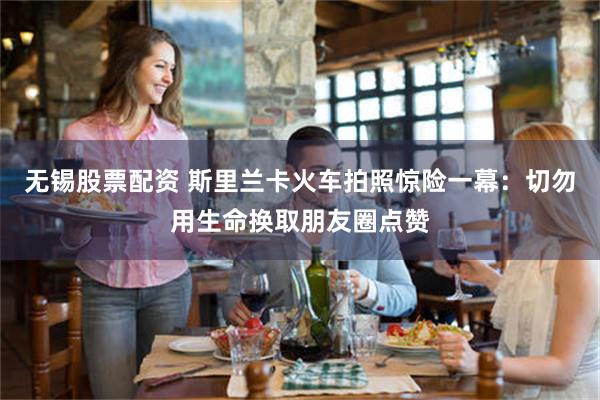 无锡股票配资 斯里兰卡火车拍照惊险一幕：切勿用生命换取朋友圈点赞