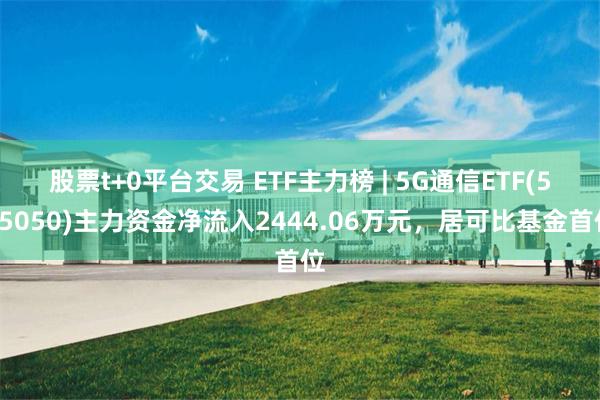 股票t+0平台交易 ETF主力榜 | 5G通信ETF(515050)主力资金净流入2444.06万元，居可比基金首位