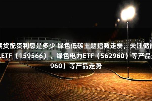 期货配资利息是多少 绿色低碳主题指数走弱，关注储能电池ETF（159566）、绿色电力ETF（562960）等产品走势