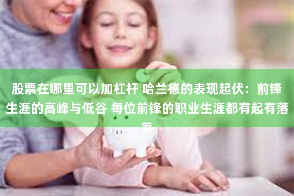 股票在哪里可以加杠杆 哈兰德的表现起伏：前锋生涯的高峰与低谷 每位前锋的职业生涯都有起有落