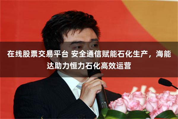 在线股票交易平台 安全通信赋能石化生产，海能达助力恒力石化高效运营