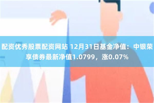 配资优秀股票配资网站 12月31日基金净值：中银荣享债券最新净值1.0799，涨0.07%