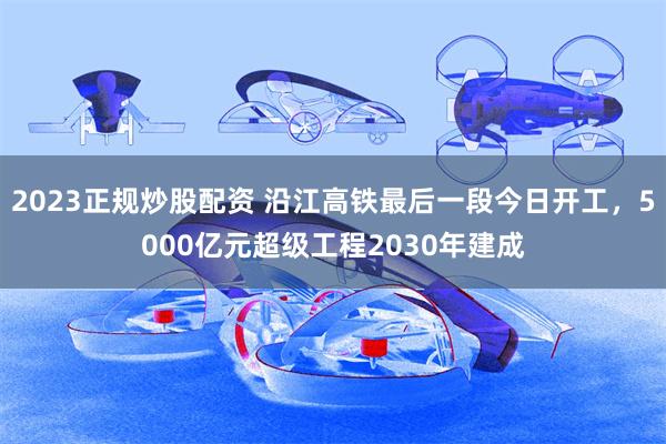 2023正规炒股配资 沿江高铁最后一段今日开工，5000亿元超级工程2030年建成