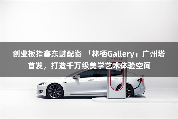 创业板指鑫东财配资 「林栖Gallery」广州塔首发，打造千万级美学艺术体验空间