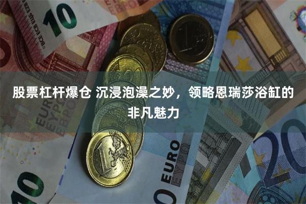 股票杠杆爆仓 沉浸泡澡之妙，领略恩瑞莎浴缸的非凡魅力
