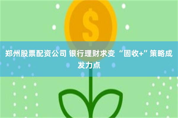 郑州股票配资公司 银行理财求变 “固收+”策略成发力点