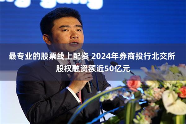 最专业的股票线上配资 2024年券商投行北交所 股权融资额近50亿元