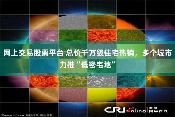 网上交易股票平台 总价千万级住宅热销，多个城市力推“低密宅地”
