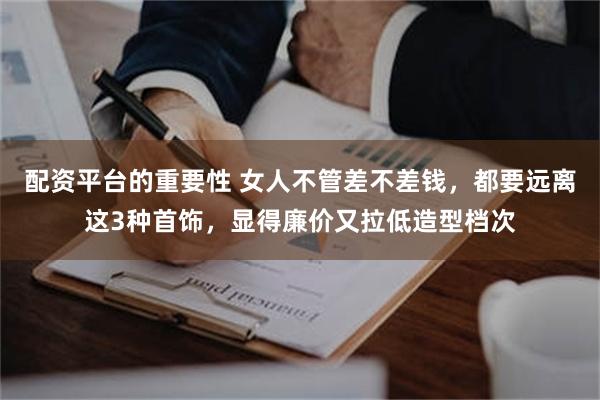 配资平台的重要性 女人不管差不差钱，都要远离这3种首饰，显得廉价又拉低造型档次